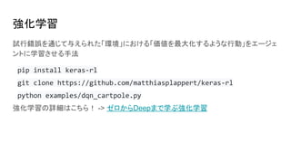 強化学習
試行錯誤を通じて与えられた「環境」における「価値を最大化するような行動」をエージェ
ントに学習させる手法
pip install keras-rl
git clone https://github.com/matthiasplappert/keras-rl
python examples/dqn_cartpole.py
強化学習の詳細はこちら！ -> ゼロからDeepまで学ぶ強化学習
 