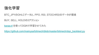 強化学習
BTC_JPYのOHLCデータと、PPO, RSI, STOCHRSIのデータが環境
BUY, SELL, HOLDの3アクション
keras-rl を使ってDQNで学習させてみた
https://github.com/mainyaa/bitmech/blob/master/bitmech/dqn_backtest.py
 