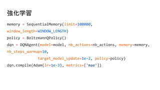 強化学習
memory = SequentialMemory(limit=100000,
window_length=WINDOW_LENGTH)
policy = BoltzmannQPolicy()
dqn = DQNAgent(model=model, nb_actions=nb_actions, memory=memory,
nb_steps_warmup=10,
target_model_update=1e-2, policy=policy)
dqn.compile(Adam(lr=1e-3), metrics=['mae'])
 