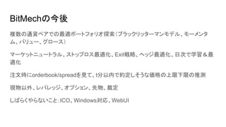 BitMechの今後
複数の通貨ペアでの最適ポートフォリオ探索（ブラックリッターマンモデル、モーメンタ
ム、バリュー、グロース）
マーケットニュートラル、ストップロス最適化、Exit戦略、ヘッジ最適化、日次で学習＆最
適化
注文時にorderbook/spreadを見て、t分以内で約定しそうな価格の上限下限の推測
現物以外、レバレッジ、オプション、先物、裁定
しばらくやらないこと：ICO、Windows対応、WebUI
 