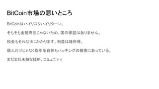 BitCoin市場の悪いところ
BitCoinはハイリスクハイリターン。
そもそも金融商品じゃないため、国の保証はありません。
税金もそれなりにかかります。利益は雑所得。
個人だけじゃなく取引所自体もハッキングの被害にあっている。
まだまだ未熟な技術、コミュニティ
 