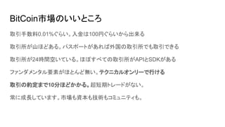 BitCoin市場のいいところ
取引手数料0.01%ぐらい。入金は100円ぐらいから出来る
取引所が山ほどある。パスポートがあれば外国の取引所でも取引できる
取引所が24時間空いている。ほぼすべての取引所がAPIとSDKがある
ファンダメンタル要素がほとんど無い。テクニカルオンリーで行ける
取引の約定まで10分ほどかかる。超短期トレードがない。
常に成長しています。市場も資本も技術もコミュニティも。
 