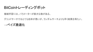BitCoinトレーディングボット
機械学習には、パラメーターが膨大な数がある。
グリッドサーチではとても効率が悪いが、ランダムサーチよりも早く結果を得たい。
→ベイズ最適化
 