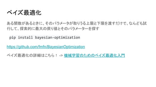 ベイズ最適化
ある関数があるときに、そのパラメータが取りうる上限と下限を渡すだけで、なんども試
行して、探索的に最大の戻り値とそのパラメーターを探す
pip install bayesian-optimization
https://github.com/fmfn/BayesianOptimization
ベイズ最適化の詳細はこちら！ -> 機械学習のためのベイズ最適化入門
 