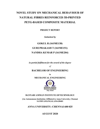 NOVEL STUDY ON MECHANICAL BEHAVIOUR OF
NATURAL FIBRES REINFORCED 3D-PRINTED
PETG-BASED COMPOSITE MATERIAL
PROJECT REPORT
Submitted by
GOKUL R (161ME138)
GURUPRAKASH T (161ME151)
NANDHA KUMAR P (161ME204)
in partial fulfilment for the award of the degree
of
BACHELOR OF ENGINEERING
in
MECHANICAL ENGINEERING
BANNARI AMMAN INSTITUTE OFTECHNOLOGY
(An Autonomous Institution Affiliated to Anna University, Chennai
SATHYAMANGALAM-638401
ANNA UNIVERSITY: CHENNAI 600 025
AUGUST 2020
 