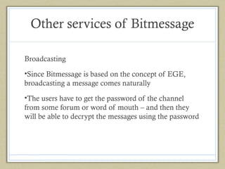 Other services of Bitmessage
Broadcasting
•Since Bitmessage is based on the concept of EGE,
broadcasting a message comes naturally
•The users have to get the password of the channel
from some forum or word of mouth – and then they
will be able to decrypt the messages using the password

 