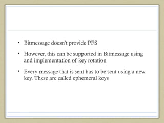 • Bitmessage doesn’t provide PFS
• However, this can be supported in Bitmessage using
and implementation of key rotation
• Every message that is sent has to be sent using a new
key. These are called ephemeral keys

 
