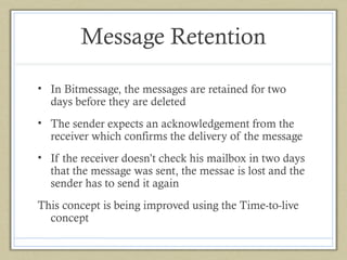 Message Retention
• In Bitmessage, the messages are retained for two
days before they are deleted
• The sender expects an acknowledgement from the
receiver which confirms the delivery of the message
• If the receiver doesn’t check his mailbox in two days
that the message was sent, the messae is lost and the
sender has to send it again
This concept is being improved using the Time-to-live
concept

 