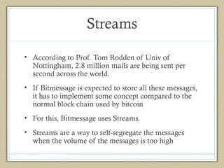 Streams
• According to Prof. Tom Rodden of Univ of
Nottingham, 2.8 million mails are being sent per
second across the world.
• If Bitmessage is expected to store all these messages,
it has to implement some concept compared to the
normal block chain used by bitcoin
• For this, Bitmessage uses Streams.
• Streams are a way to self-segregate the messages
when the volume of the messages is too high

 