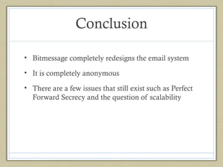 Conclusion
• Bitmessage completely redesigns the email system
• It is completely anonymous
• There are a few issues that still exist such as Perfect
Forward Secrecy and the question of scalability

 