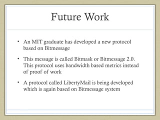 Future Work
• An MIT graduate has developed a new protocol
based on Bitmessage
• This message is called Bitmask or Bitmessage 2.0.
This protocol uses bandwidth based metrics instead
of proof of work
• A protocol called LibertyMail is being developed
which is again based on Bitmessage system

 