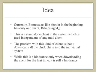 Idea
• Currently, Bitmessage, like bitcoin in the beginning
has only one client, Bitmessage-Qt
• This is a standalone client in the system which is
used independent of any mail client
• The problem with this kind of client is that it
downloads all the block chain into the individual
system
• While this is a hindrance only when downloading
the client for the first time, it is still a hindrance

 