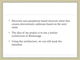 • Electrum uses passphrase based electrum client that
creates deterministic addresses based on the seed
value.
• The idea of my project is to use a similar
architecture in Bitmessage.
• Using this architecture, we can still mask the
metadata

 