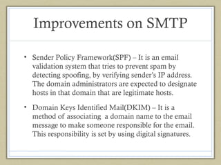 Improvements on SMTP
• Sender Policy Framework(SPF) – It is an email
validation system that tries to prevent spam by
detecting spoofing, by verifying sender’s IP address.
The domain administrators are expected to designate
hosts in that domain that are legitimate hosts.
• Domain Keys Identified Mail(DKIM) – It is a
method of associating a domain name to the email
message to make someone responsible for the email.
This responsibility is set by using digital signatures.

 
