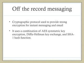 Off the record messaging
• Cryptographic protocol used to provide strong
encryption for instant messaging and email
• It uses a combination of AES symmetric key
encryption, Diffie-Hellman key exchange, and SHA1 hash function.

 