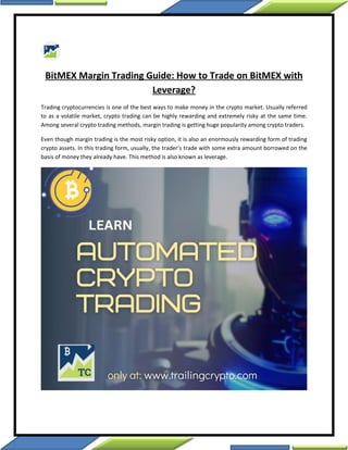 BitMEX Margin Trading Guide: How to Trade on BitMEX with
Leverage?
Trading cryptocurrencies is one of the best ways to make money in the crypto market. Usually referred
to as a volatile market, crypto trading can be highly rewarding and extremely risky at the same time.
Among several crypto trading methods, margin trading is getting huge popularity among crypto traders.
Even though margin trading is the most risky option, it is also an enormously rewarding form of trading
crypto assets. In this trading form, usually, the trader’s trade with some extra amount borrowed on the
basis of money they already have. This method is also known as leverage.
 
