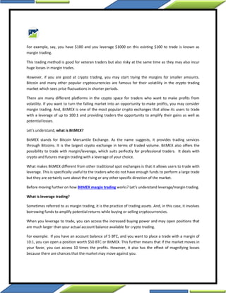 For example, say, you have $100 and you leverage $1000 on this existing $100 to trade is known as
margin trading.
This trading method is good for veteran traders but also risky at the same time as they may also incur
huge losses in margin trades.
However, if you are good at crypto trading, you may start trying the margins for smaller amounts.
Bitcoin and many other popular cryptocurrencies are famous for their volatility in the crypto trading
market which sees price fluctuations in shorter periods.
There are many different platforms in the crypto space for traders who want to make profits from
volatility. If you want to turn the falling market into an opportunity to make profits, you may consider
margin trading. And, BitMEX is one of the most popular crypto exchanges that allow its users to trade
with a leverage of up to 100:1 and providing traders the opportunity to amplify their gains as well as
potential losses.
Let’s understand, what is BitMEX?
BitMEX stands for Bitcoin Mercantile Exchange. As the name suggests, it provides trading services
through Bitcoins. It is the largest crypto exchange in terms of traded volume. BitMEX also offers the
possibility to trade with margin/leverage, which suits perfectly for professional traders. It deals with
crypto and futures margin trading with a leverage of your choice.
What makes BitMEX different from other traditional spot exchanges is that it allows users to trade with
leverage. This is specifically useful to the traders who do not have enough funds to perform a large trade
but they are certainly sure about the rising or any other specific direction of the market.
Before moving further on how BitMEX margin trading works? Let’s understand leverage/margin trading.
What is leverage trading?
Sometimes referred to as margin trading, it is the practice of trading assets. And, in this case, it involves
borrowing funds to amplify potential returns while buying or selling cryptocurrencies.
When you leverage to trade, you can access the increased buying power and may open positions that
are much larger than your actual account balance available for crypto trading.
For example: If you have an account balance of 5 BTC, and you want to place a trade with a margin of
10:1, you can open a position worth $50 BTC or BitMEX. This further means that if the market moves in
your favor, you can access 10 times the profits. However, it also has the effect of magnifying losses
because there are chances that the market may move against you.
 