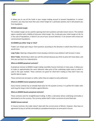 It allows you to use all the funds in your margin trading account to prevent liquidations. In certain
situations, you may lose more than your initial margin for a particular position, but it will prevent you
from liquidation.
BitMEX isolated margin
The isolated margin can be used for opening short-term positions and take instant returns. This method
opens a position with a liability of only your initial margin. Yes, it only puts your initial margin at risk. As
in the case of liquidations, it doesn’t use any of your account balances. It can prevent extra losses but
cannot prevent liquidations.
On BitMEX you either ‘long’ or ‘short’
Traders can simply open long or short positions according to the direction in which they think an asset
would move.
Long Trades- Opening a long position means buying a contract as you believe it will increase in value.
Short Trades- Shortening is when you sell the contract because you think its price will move down, and
then you can buy it at a reduced price.
What are BitMEX perpetual contracts?
A perpetual contract at BitMEX margin trading resembles Futures Contracts in many ways. It allows you
to trade on approximately the same reference index price of the underlying crypto asset as which is
used in the spot markets. These contracts are great for short-term trading as they don’t have any
specific date to expire.
These contracts do not expire or settle; rather they are subject to early settlement.
What are BitMEX inverse perpetual contracts?
Every inverse contract has an already fixed value for the quoted currency. It is perfect for traders who
wish to go for long or short US dollars against Bitcoins.
What are BitMEX Quanto perpetual contracts?
These contracts exist for straightforward trading. It offers a derivative whose underlying commodity is
dominated in on the currency. The currency settles itself in other currencies at some fixed rate.
BitMEX futures contract
In Futures Contract, the trader doesn’t deal with the current prices of Bitcoin. However, they have an
agreement to buy or sell the commodity at a predetermined price at some point in future.
 