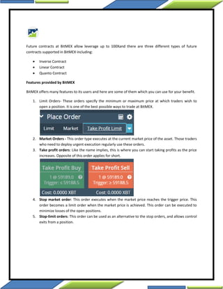 Future contracts at BitMEX allow leverage up to 100Xand there are three different types of future
contracts supported in BitMEX including:
 Inverse Contract
 Linear Contract
 Quanto Contract
Features provided by BitMEX
BitMEX offers many features to its users and here are some of them which you can use for your benefit.
1. Limit Orders- These orders specify the minimum or maximum price at which traders wish to
open a position. It is one of the best possible ways to trade at BitMEX.
2. Market Orders - This order type executes at the current market price of the asset. Those traders
who need to deploy urgent execution regularly use these orders.
3. Take profit orders: Like the name implies, this is where you can start taking profits as the price
increases. Opposite of this order applies for short.
4. Stop market order: This order executes when the market price reaches the trigger price. This
order becomes a limit order when the market price is achieved. This order can be executed to
minimize losses of the open positions.
5. Stop-limit orders: This order can be used as an alternative to the stop orders, and allows control
exits from a position.
 