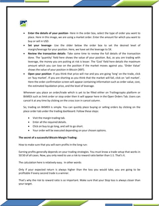  Enter the details of your position- Here in the order box, select the type of order you want to
place. Here in this image, we are using a market order. Enter the amount for which you want to
buy or sell in USD.
 Set your leverage- Use the slider below the order box to set the desired level of
margin/leverage for your position. Here, we have set the leverage to 5X.
 Review the transaction details- Take some time to review the full details of the transaction
done. The ‘quantity’ field here shows the value of your position. But, as you are trading with
leverage, the money you are putting at risk is lesser. The ‘Cost’ field here details the maximum
amount which you can lose on the position if the market moves against you. ‘Order Value’
shows the value of your position in Bitcoin (XBT).
 Open your position- If you think that price will rise and you are going ‘long’ on the trade, click
on ‘buy market’. If you are shorting as you think that the market will fall, click on ‘sell market’.
Here the order confirmation screen will appear containing information such as order value, cost,
the estimated liquidation price, and the level of leverage.
Whenever you place an order/trade which is yet to be filled either on Trailingcrypto platform or
BitMEX such as limit order or stop order then it will appear here in the Open Orders Tab. Users can
cancel it at any time by clicking on the cross icon in cancel column.
So, trading on BitMEX is simple. You can quickly place buying or selling orders by clicking on the
place order tab under the trading dashboard. Follow these steps:
 Visit the margin trading tab.
 Enter all the required details.
 Click on buy to go long, and sell to go short.
 Your order will be executed depending on your chosen options.
The secret of a successful Bitcoin Margin Trading:
How to make sure that you will earn profits in the long run:
Earning profits generally depends on your trading strategies. You must know a trade setup that works in
50:50 of all cases. Now, you only need to use a risk to reward ratio better than 1:1. That’s it.
The calculation here is relatively easy. In other words:
Only if your expected return is always higher than the loss you would take, you are going to be
profitable if every second trade is a winner.
That’s why the risk to reward ratio is so important. Make sure that your Stop loss is always closer than
your target.
 