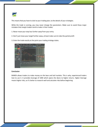 This means that you have to stick to your trading plan, to the details of your strategies.
While the trade is running, you may never change the parameters. Make sure to avoid those major
mistakes that margin traders tend to make in their trades:
1. Never move your stop loss further away from your entry
2. Don’t just move your target further away, at least make sure to take the partial profit
3. Enter the trade exactly at the point your trading strategy states.
Conclusion
BitMEX allows traders to make money on the bear and bull markets. This is why; experienced traders
love to use it. It provides leverage of 100X which opens the doors to higher returns. Higher leverage
means higher risks, so it’s better to research well and calculate risks before beginning.
 