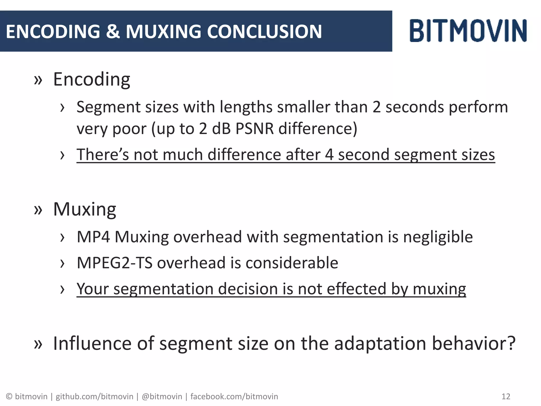 © bitmovin | github.com/bitmovin | @bitmovin | facebook.com/bitmovin 12
ENCODING & MUXING CONCLUSION
» Encoding
› Segment sizes with lengths smaller than 2 seconds perform
very poor (up to 2 dB PSNR difference)
› There’s not much difference after 4 second segment sizes
» Muxing
› MP4 Muxing overhead with segmentation is negligible
› MPEG2-TS overhead is considerable
› Your segmentation decision is not effected by muxing
» Influence of segment size on the adaptation behavior?
 