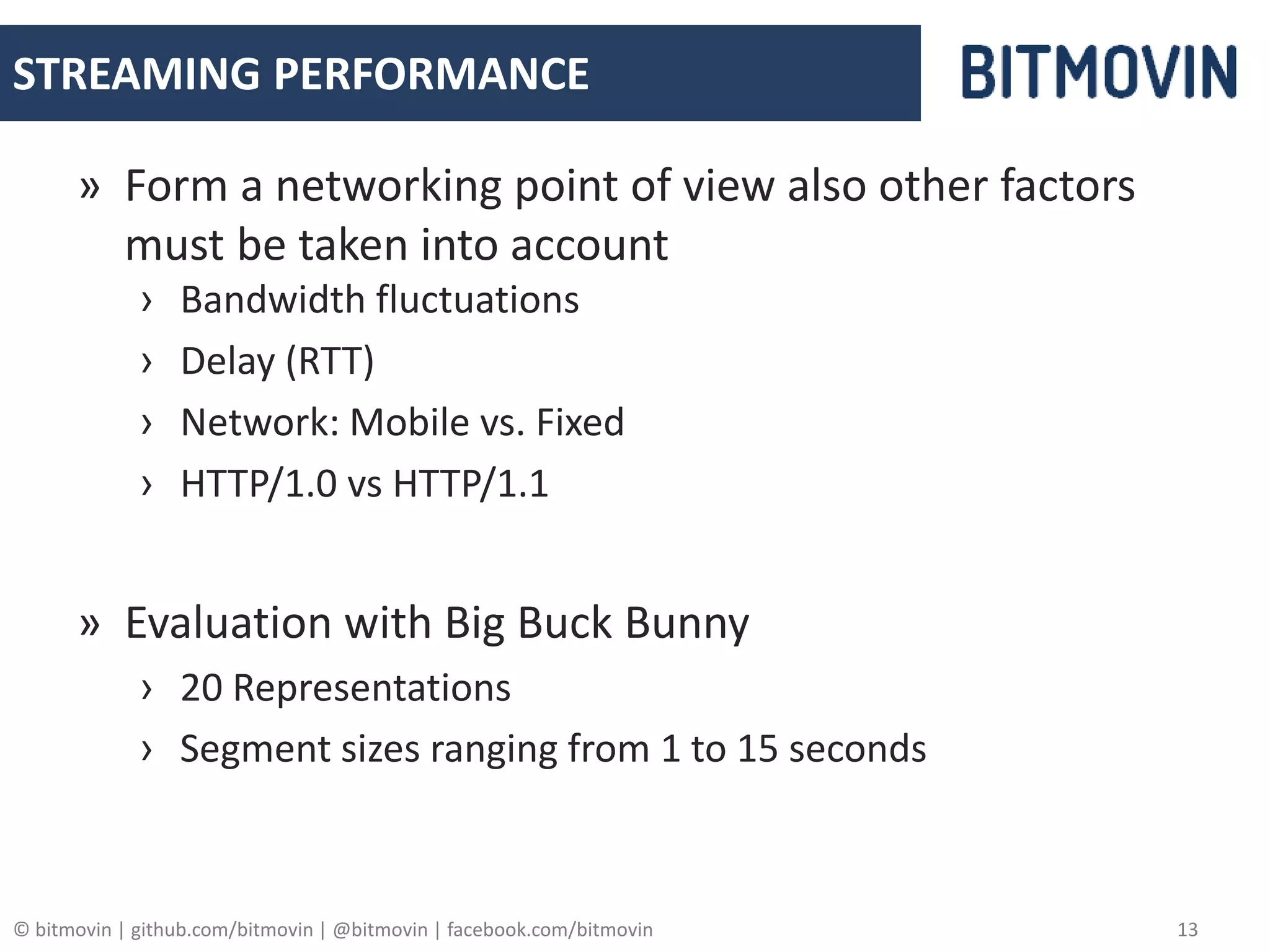 © bitmovin | github.com/bitmovin | @bitmovin | facebook.com/bitmovin 13
STREAMING PERFORMANCE
» Form a networking point of view also other factors
must be taken into account
› Bandwidth fluctuations
› Delay (RTT)
› Network: Mobile vs. Fixed
› HTTP/1.0 vs HTTP/1.1
» Evaluation with Big Buck Bunny
› 20 Representations
› Segment sizes ranging from 1 to 15 seconds
 