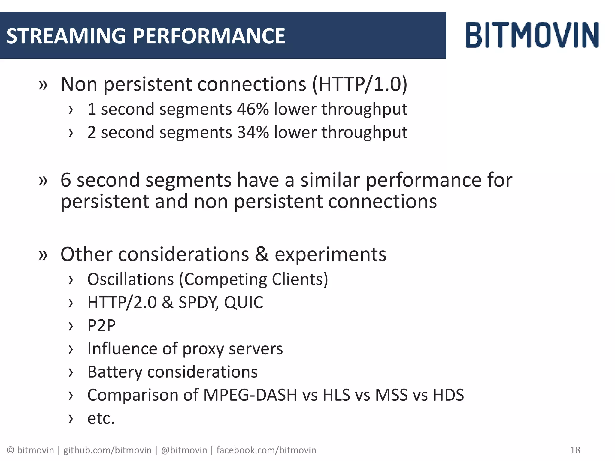 © bitmovin | github.com/bitmovin | @bitmovin | facebook.com/bitmovin 18
STREAMING PERFORMANCE
» Non persistent connections (HTTP/1.0)
› 1 second segments 46% lower throughput
› 2 second segments 34% lower throughput
» 6 second segments have a similar performance for
persistent and non persistent connections
» Other considerations & experiments
› Oscillations (Competing Clients)
› HTTP/2.0 & SPDY, QUIC
› P2P
› Influence of proxy servers
› Battery considerations
› Comparison of MPEG-DASH vs HLS vs MSS vs HDS
› etc.
 