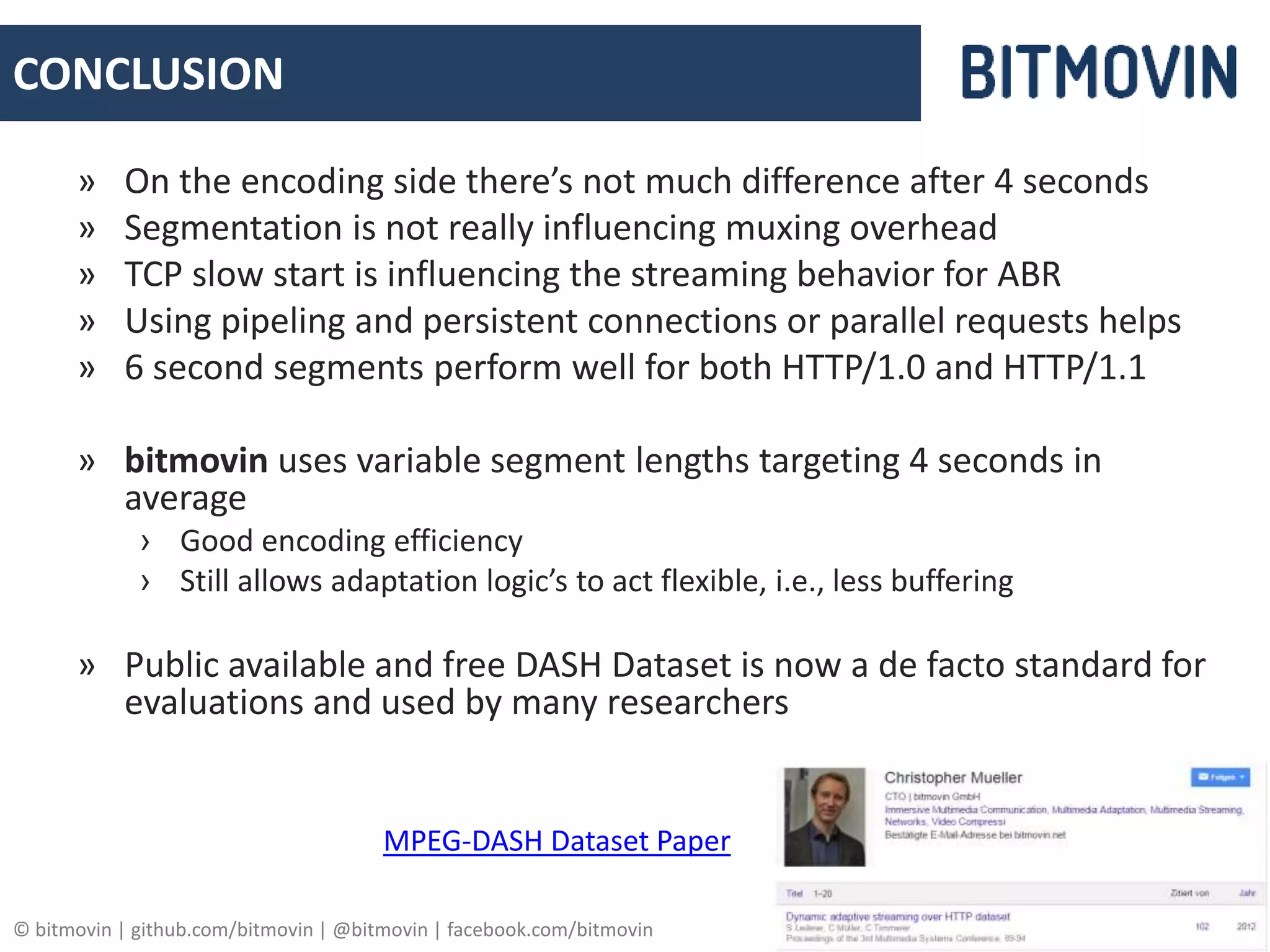 © bitmovin | github.com/bitmovin | @bitmovin | facebook.com/bitmovin 19
CONCLUSION
» On the encoding side there’s not much difference after 4 seconds
» Segmentation is not really influencing muxing overhead
» TCP slow start is influencing the streaming behavior for ABR
» Using pipeling and persistent connections or parallel requests helps
» 6 second segments perform well for both HTTP/1.0 and HTTP/1.1
» bitmovin uses variable segment lengths targeting 4 seconds in
average
› Good encoding efficiency
› Still allows adaptation logic’s to act flexible, i.e., less buffering
» Public available and free DASH Dataset is now a de facto standard for
evaluations and used by many researchers
MPEG-DASH Dataset Paper
 
