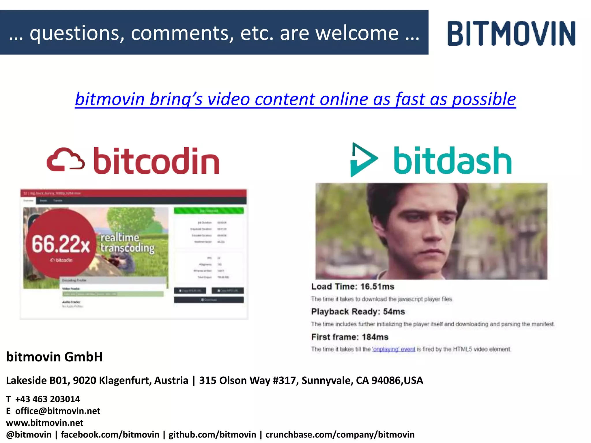 © bitmovin | github.com/bitmovin | @bitmovin | facebook.com/bitmovin 20
bitmovin GmbH
Lakeside B01, 9020 Klagenfurt, Austria | 315 Olson Way #317, Sunnyvale, CA 94086,USA
T +43 463 203014
E office@bitmovin.net
www.bitmovin.net
@bitmovin | facebook.com/bitmovin | github.com/bitmovin | crunchbase.com/company/bitmovin
… questions, comments, etc. are welcome …
bitmovin bring’s video content online as fast as possible
 