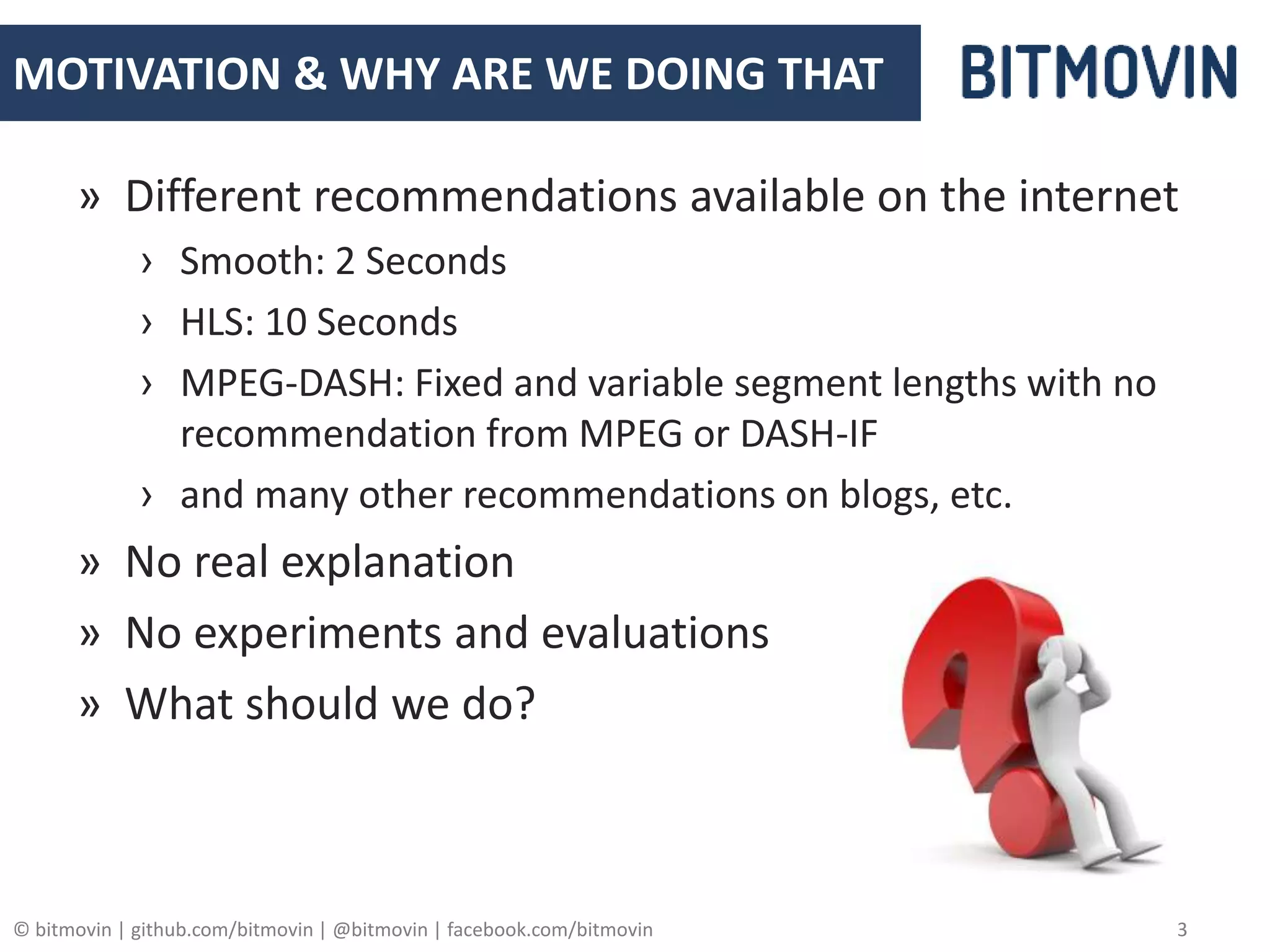 © bitmovin | github.com/bitmovin | @bitmovin | facebook.com/bitmovin 3
MOTIVATION & WHY ARE WE DOING THAT
» Different recommendations available on the internet
› Smooth: 2 Seconds
› HLS: 10 Seconds
› MPEG-DASH: Fixed and variable segment lengths with no
recommendation from MPEG or DASH-IF
› and many other recommendations on blogs, etc.
» No real explanation
» No experiments and evaluations
» What should we do?
 