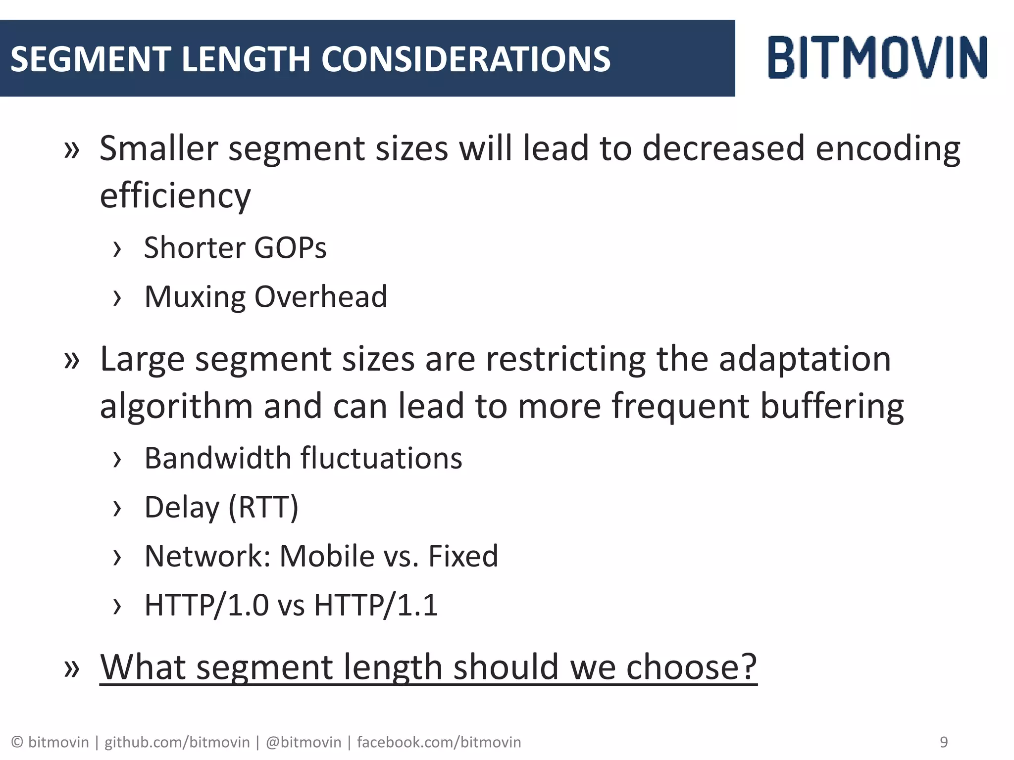 © bitmovin | github.com/bitmovin | @bitmovin | facebook.com/bitmovin 9
SEGMENT LENGTH CONSIDERATIONS
» Smaller segment sizes will lead to decreased encoding
efficiency
› Shorter GOPs
› Muxing Overhead
» Large segment sizes are restricting the adaptation
algorithm and can lead to more frequent buffering
› Bandwidth fluctuations
› Delay (RTT)
› Network: Mobile vs. Fixed
› HTTP/1.0 vs HTTP/1.1
» What segment length should we choose?
 
