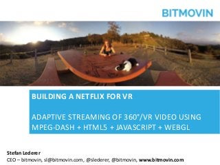 © bitmovin, Inc. | Confidential | Patents Pending 1
Stefan Lederer
CEO – bitmovin, sl@bitmovin.com, @slederer, @bitmovin, www.bitmovin.com
BUILDING A NETFLIX FOR VR
ADAPTIVE STREAMING OF 360°/VR VIDEO USING
MPEG-DASH + HTML5 + JAVASCRIPT + WEBGL
 