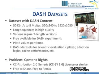 DASH DATASETS
 Dataset with DASH Content
          50 Kbit/s to 8 Mbit/s, 320x240 to 1920x1080
          Long sequences in high quality
          Various segment-length versions
          Free available for DASH experiments
          PSNR values per frame
          DASH datasets for scientific evaluations: player, adaption
           logics, cache performance, etc.

 Problem: Content Rights
       CC-Attribution 2.0 Generic (CC-BY 2.0) License or similar
       Free to Share, Free to Remix
bitmovin / AAU Klagenfurt       Media Web Symposium 2013         10
 