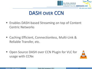 DASH OVER CCN
 Enables DASH-based Streaming on top of Content
  Centric Networks

 Caching Efficient, Connectionless, Multi-Link &
  Reliable Transfer, etc.

 Open Source DASH over CCN Plugin for VLC for
  usage with CCNx


bitmovin / AAU Klagenfurt      Media Web Symposium 2013   17
 