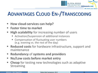 ADVANTAGES CLOUD EN-/TRANSCODING
  How cloud-services can help?
  Faster time to market
  High scalability for increasing number of users
         Activation/Suspension of additional instances
         Compensation of fluctuating user numbers
          (e.g. evening vs. the rest of the day)
  Reduced costs for hardware infrastructure, support and
   maintenance
  Redundancy of systems and providers
  No/Low costs before market entry
  Cheap for testing new technologies such as adaptive
   Streaming
bitmovin / AAU Klagenfurt      Media Web Symposium 2013   18
 