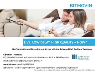 © bitmovin, Inc. | Confidential | Patents Pending 1
Live Transcoding and Streaming-as-a-Service with Low Delay and High Quality of Experience
Christian Timmerer
CIO | Head of Research and Standardization & Assoc.-Prof. at AAU Klagenfurt
christian.timmerer@bitmovin.com, @timse7
www.bitmovin.com | #SU11402CM
@bitmovin | facebook.com/bitmovin | github.com/bitmovin | slideshare.net/bitmovin
LIVE, LOW DELAY, HIGH QUALITY – HOW?
Acknowledgments: Ali C. Begen (some slides adopted from joint OTT tutorials at ACM and IEEE events)
 