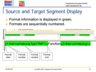Heartsome Europe GmbH
                                                                 www.heartsome.de


Source and Target Segment Display
    Format information is displayed in green.
    Formats are sequentially numbered.




Format       Format   Format         Format
 start       number   content         end




29.06.2007               (c) 2006, 2007, Heartsome Europe GmbH                           12
 