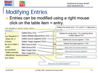 Heartsome Europe GmbH
                                                              www.heartsome.de


Modifying Entries
     Entries can be modified using a right mouse
     click on the table item = entry.
                                               Deletes the whole entry = TU; use for 1:1 alignments


                                                  Deletes the whole entry = TU, including all the
                                                              multiple aligned TUV

                                                          Deletes the source segment = TUV

                                                          Deletes the target segment = TUV

                                                            Mark start of a source segment

                                                            Mark end of a source segment


                                                            Mark start of a target segment



                                   Mark end of a target segment



29.06.2007        (c) 2006, 2007, Heartsome Europe GmbH                                      13
 