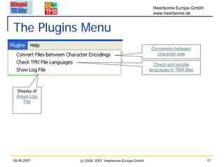 Heartsome Europe GmbH
                                                       www.heartsome.de


The Plugins Menu
                                                       Conversion between
                                                         character sets

                                                        Check and recode
                                                      languages in TMX files



 Display of
 Araya Log-
    File




29.06.2007    (c) 2006, 2007, Heartsome Europe GmbH                            17
 