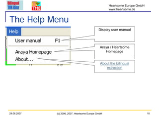 Heartsome Europe GmbH
                                                     www.heartsome.de


The Help Menu
                                               Display user manual



                                                Araya / Heartsome
                                                   Homepage


                                                About the bilingual
                                                   extraction




29.06.2007   (c) 2006, 2007, Heartsome Europe GmbH                           18
 