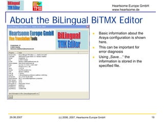 Heartsome Europe GmbH
                                                     www.heartsome.de


About the BiLingual BiTMX Editor
                                            Basic information about the
                                            Araya configuration is shown
                                            here.
                                            This can be important for
                                            error diagnosis
                                            Using „Save…“ the
                                            information is stored in the
                                            specified file.




29.06.2007   (c) 2006, 2007, Heartsome Europe GmbH                           19
 