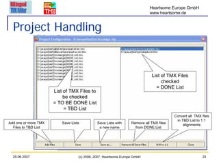 Heartsome Europe GmbH
                                                                            www.heartsome.de


  Project Handling


                                                                             List of TMX Files
                                                                                  checked
                                                                               = DONE List
                      List of TMX Files to
                           be checked
                      = TO BE DONE List
                           = TBD List
                                                                                         Convert all TMX files
                                                                                          in TBD List to 1:1
Add one or more TMX       Save Lists          Save Lists with     Remove all TMX files
                                                                                              alignments
  Files to TBD List                            a new name           from DONE List




  29.06.2007                       (c) 2006, 2007, Heartsome Europe GmbH                                 24
 