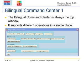 Heartsome Europe GmbH
                                                             www.heartsome.de


Bilingual Command Center 1
    The Bilingual Command Center is always the top
    window.
    It supports different operations in a single place.




29.06.2007           (c) 2006, 2007, Heartsome Europe GmbH                           27
 