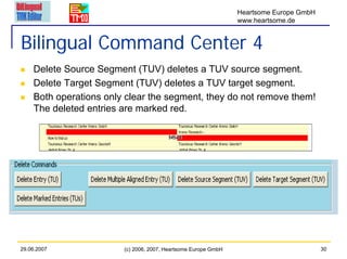 Heartsome Europe GmbH
                                                                www.heartsome.de


Bilingual Command Center 4
    Delete Source Segment (TUV) deletes a TUV source segment.
    Delete Target Segment (TUV) deletes a TUV target segment.
    Both operations only clear the segment, they do not remove them!
    The deleted entries are marked red.




29.06.2007              (c) 2006, 2007, Heartsome Europe GmbH                           30
 