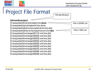 Heartsome Europe GmbH
                                                                         www.heartsome.de


Project File Format                                        File Identification

      bitmxedit-project
      D:arayatesttrctrctranslate.tmx,done                                    File in DONE List
      D:arayatestrpcsimplexml.tmx,done
      D:arayatestaliel-eneuroparl-el-en.tmx,tbd
      D:arayatestalies-eneuroparl-es-en.tmx,tbd                             File in TBD List
      D:arayatesttmxmerge0011E.xml.tmx,tbd
      D:arayatesttmxmerge0002E.xml.tmx,tbd
      D:arayatesttmxmerge0003E.xml.tmx,tbd
      D:arayatesttmxmerge0004E.xml.tmx,tbd
      D:arayatesttmxmerge0005E.xml.tmx,tbd
      D:arayatesttmxmerge0006E.xml.tmx,tbd
      D:arayatesttmxmerge0007E.xml.tmx,tbd
      D:arayatesttmxmerge0008E.xml.tmx,tbd
      D:arayatesttmxmerge0009E.xml.tmx,tbd




29.06.2007                     (c) 2006, 2007, Heartsome Europe GmbH                                 34
 