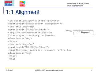 Heartsome Europe GmbH
                                                             www.heartsome.de


1:1 Alignment
   <tu creationdate="20060807T150626Z"
   creationid="10c81fdcc93" changeid="">
   <tuv xml:lang="de"
   creationid="10c81fdcc93.de">
   <seg>Die niederösterreichische                                     1:1 Aligment
   Forschungseinrichtung im Bereich
   eTourismus</seg>
   </tuv>
   <tuv xml:lang="en"
   creationid="10c81fdcc93.en">
   <seg>The Lower Austrian research centre for
   eTourismus</seg>
   </tuv>
   </tu>



29.06.2007           (c) 2006, 2007, Heartsome Europe GmbH                           4
 