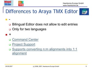 Heartsome Europe GmbH
                                                               www.heartsome.de


Differences to Araya TMX Editor
    -
         Bilingual Editor does not allow to edit entries
         Only for two languages
    +
         Command Center
         Project Support
         Supports converting n:m alignments into 1:1
         alignment


29.06.2007             (c) 2006, 2007, Heartsome Europe GmbH                           8
 