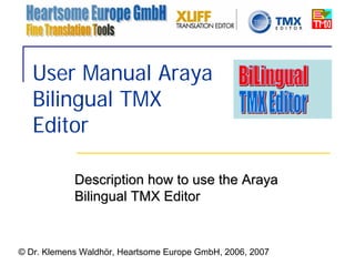 User Manual Araya
   Bilingual TMX
   Editor

            Description how to use the Araya
            Bilingual TMX Editor


© Dr. Klemens Waldhör, Heartsome Europe GmbH, 2006, 2007
 