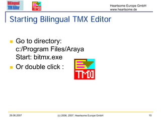 Heartsome Europe GmbH
                                                          www.heartsome.de


Starting Bilingual TMX Editor

     Go to directory:
     c:/Program Files/Araya
     Start: bitmx.exe
     Or double click :




29.06.2007        (c) 2006, 2007, Heartsome Europe GmbH                           10
 